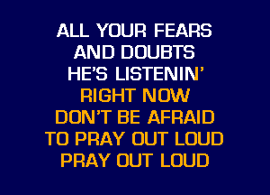 ALL YOUR FEARS
AND DOUBTS
HE'S LISTENIN'

RIGHT NOW

DONT BE AFRAID

TO PRAY OUT LOUD

PRAY OUT LOUD l