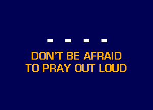 DON'T BE AFRAID
T0 PRAY OUT LOUD