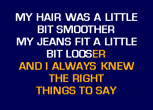 MY HAIR WAS A LITTLE
BIT SMUDTHER
MY JEANS FIT A LITTLE
BIT LUDSER
AND I ALWAYS KNEW
THE RIGHT
THINGS TO SAY