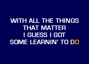 WITH ALL THE THINGS
THAT MATTER
I GUESS I GOT
SOME LEARNIN' TO DO