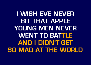 I WISH EVE NEVER
BIT THAT APPLE
YOUNG MEN NEVER
WENT TO BA'ITLE
AND I DIDN'T GET
SO MAD AT THE WORLD