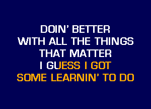 DOIN' BETTER
WITH ALL THE THINGS
THAT MATTER
I GUESS I GOT
SOME LEARNIN' TO DO