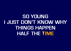 SO YOUNG
I JUST DONT KNOW WHY

THINGS HAPPEN
HALF THE TIME