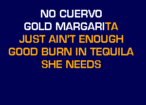 N0 CUERVO
GOLD MARGARITA
JUST AIN'T ENOUGH
GOOD BURN IN TEQUILA
SHE NEEDS