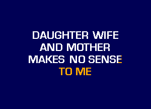 DAUGHTER WIFE
AND MOTHER

MAKES NO SENSE
TO ME