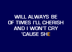 WILL ALWAYS BE
OF TIMES I'LL CHERISH
AND I WON'T CRY
'CAUSE SHE