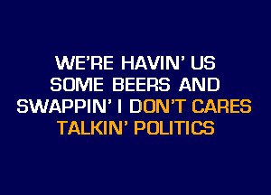 WE'RE HAVIN' US
SOME BEERS AND
SWAPPIN' I DON'T CARES
TALKIN' POLITICS