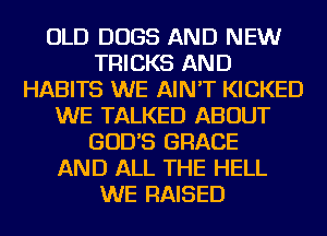 OLD DOGS AND NEW
TRICKS AND
HABITS WE AIN'T KICKED
WE TALKED ABOUT
GOD'S GRACE
AND ALL THE HELL
WE RAISED