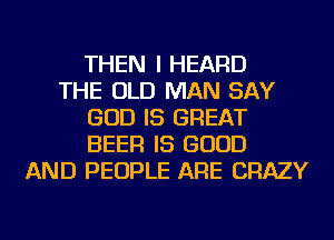 THEN I HEARD
THE OLD MAN SAY
GOD IS GREAT
BEER IS GOOD
AND PEOPLE ARE CRAZY