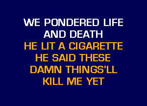 WE PONDERED LIFE
AND DEATH
HE LIT A CIGARETTE
HE SAID THESE
DAMN THINGS'LL
KILL ME YET

g