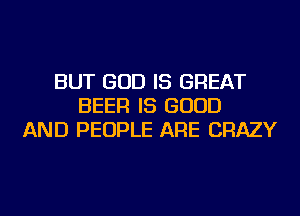 BUT GOD IS GREAT
BEER IS GOOD
AND PEOPLE ARE CRAZY