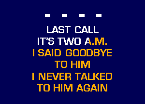 LAST CALL
ITS TWO A.M.

I SAID GOODBYE
T0 HIM
I NEVER TALKED
T0 HIM AGAIN