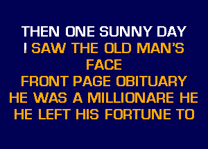 THEN ONE SUNNY DAY
I SAW THE OLD MAN'S
FACE
FRONT PAGE OBITUARY
HE WAS A MILLIONARE HE
HE LEFT HIS FORTUNE TU