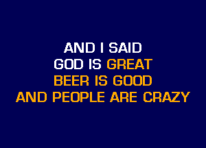 AND I SAID
GOD IS GREAT
BEER IS GOOD
AND PEOPLE ARE CRAZY