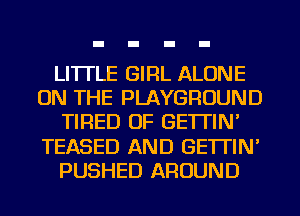 LI'ITLE GIRL ALONE
ON THE PLAYGROUND
TIRED OF GE'ITIN'
TEASED AND GE'ITIN'
PUSHED AROUND