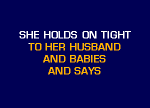 SHE HOLDS ON TIGHT
TO HER HUSBAND

AND BABIES
AND SAYS