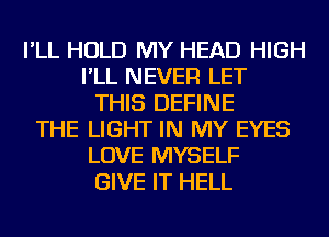 I'LL HOLD MY HEAD HIGH
I'LL NEVER LET
THIS DEFINE
THE LIGHT IN MY EYES
LOVE MYSELF
GIVE IT HELL