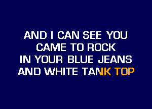 AND I CAN SEE YOU
CAME TU ROCK
IN YOUR BLUE JEANS
AND WHITE TANK TOP
