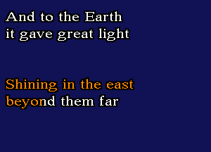 And to the Earth
it gave great light

Shining in the east
beyond them far