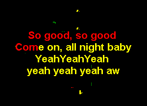 N

So good, 'so good
Come on, all night baby

YeahYeahYeah
yeah yeah ye'ah aw

. I
Iv