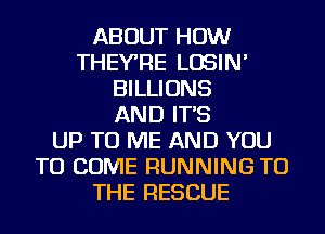 ABOUT HOW
THEYRE LOSIN'
BILLIONS
AND IT'S
UP TO ME AND YOU
TO COME RUNNING TO
THE RESCUE