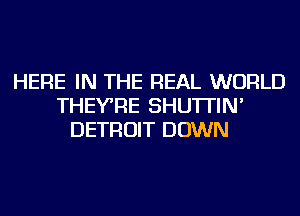 HERE IN THE REAL WORLD
THEYRE SHU'ITIN'
DETROIT DOWN