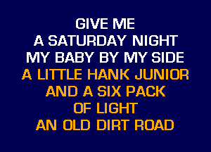GIVE ME
A SATURDAY NIGHT
MY BABY BY MY SIDE
A LITTLE HANK JUNIOR
AND A SIX PACK
OF LIGHT
AN OLD DIRT ROAD