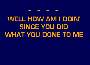 WELL HOW AM I DOIN'
SINCE YOU DID
WHAT YOU DONE TO ME