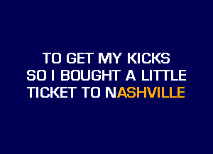 TO GET MY KICKS
SO I BOUGHT A LITTLE
TICKET TU NASHVILLE