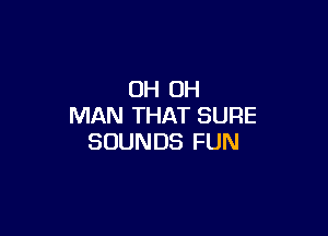 OH OH
MAN THAT SURE

SOUNDS FUN