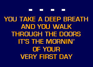 YOU TAKE A DEEP BREATH
AND YOU WALK
THROUGH THE DOORS
IT'S THE MORNIN'

OF YOUR
VERY FIRST DAY