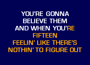 YOU'RE GONNA
BELIEVE THEM
AND WHEN YOU'RE
FIFTEEN
FEELIN' LIKE THERE'S
NOTHIN' TO FIGURE OUT