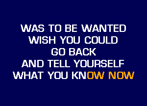 WAS TO BE WANTED
WISH YOU COULD
GO BACK
AND TELL YOURSELF
WHAT YOU KNOW NOW