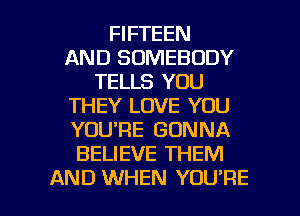 FIFTEEN
AND SOMEBODY
TELLS YOU
THEY LOVE YOU
YOURE GONNA
BELIEVE THEM

AND WHEN YOU'RE l