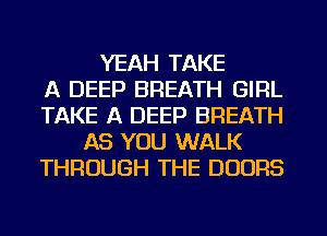 YEAH TAKE
A DEEP BREATH GIRL
TAKE A DEEP BREATH
AS YOU WALK
THROUGH THE DOORS