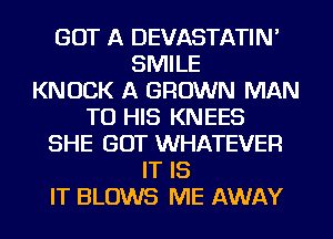 GOT A DEVASTATIN'
SMILE
KNOCK A GROWN MAN
TO HIS KNEES
SHE GOT WHATEVER
IT IS
IT BLOWS ME AWAY