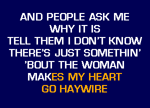 AND PEOPLE ASK ME
WHY IT IS
TELL THEM I DON'T KNOW
THERES JUST SOMETHIN'
'BOUT THE WOMAN
MAKES MY HEART
GO HAYWIRE