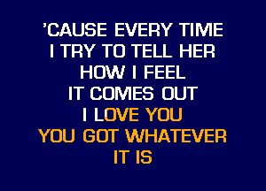 'CAUSE EVERY TIME
I TRY TO TELL HER
HOW I FEEL
IT COMES OUT
I LOVE YOU
YOU GOT WHATEVER
IT IS