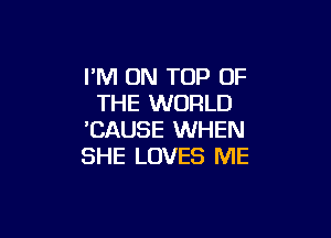 I'M ON TOP OF
THE WORLD

'CAUSE WHEN
SHE LOVES ME