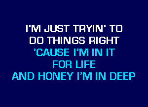 I'M JUST TRYIN' TO
DO THINGS RIGHT
'CAUSE I'M IN IT
FOR LIFE
AND HONEY I'M IN DEEP