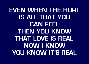 EVEN WHEN THE HURT
IS ALL THAT YOU
CAN FEEL
THEN YOU KNOW
THAT LOVE IS REAL
NOW I KNOW
YOU KNOW IT'S REAL