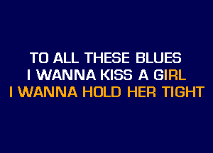 TO ALL THESE BLUES
I WANNA KISS A GIRL
I WANNA HOLD HER TIGHT