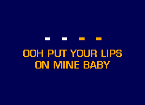 00H PUT YOUR LIPS
0N MINE BABY