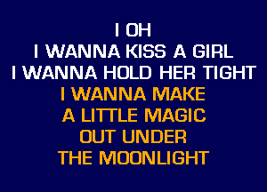 I OH
I WANNA KISS A GIRL
I WANNA HOLD HEFI TIGHT
I WANNA MAKE
A LITTLE MAGIC
OUT UNDER
THE MOONLIGHT