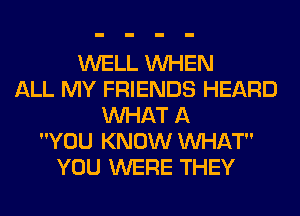 WELL WHEN
ALL MY FRIENDS HEARD
WHAT A
YOU KNOW MIHAT
YOU WERE THEY