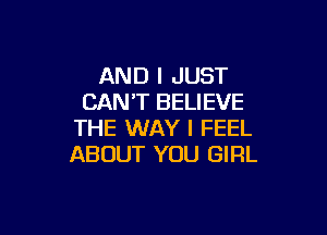 AND I JUST
CAN'T BELIEVE

THE WAY I FEEL
ABOUT YOU GIRL