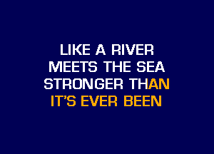LIKE A RIVER
MEETS THE SEA
STRONGER THAN
IT'S EVER BEEN

g