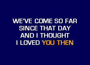 WE'VE COME SO FAR
SINCE THAT DAY
AND I THOUGHT

I LOVED YOU THEN