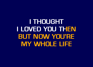 I THOUGHT
I LOVED YOU THEN

BUT NOW YOU'RE
MY WHOLE LIFE