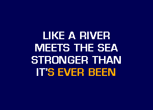 LIKE A RIVER
MEETS THE SEA
STRONGER THAN
IT'S EVER BEEN

g